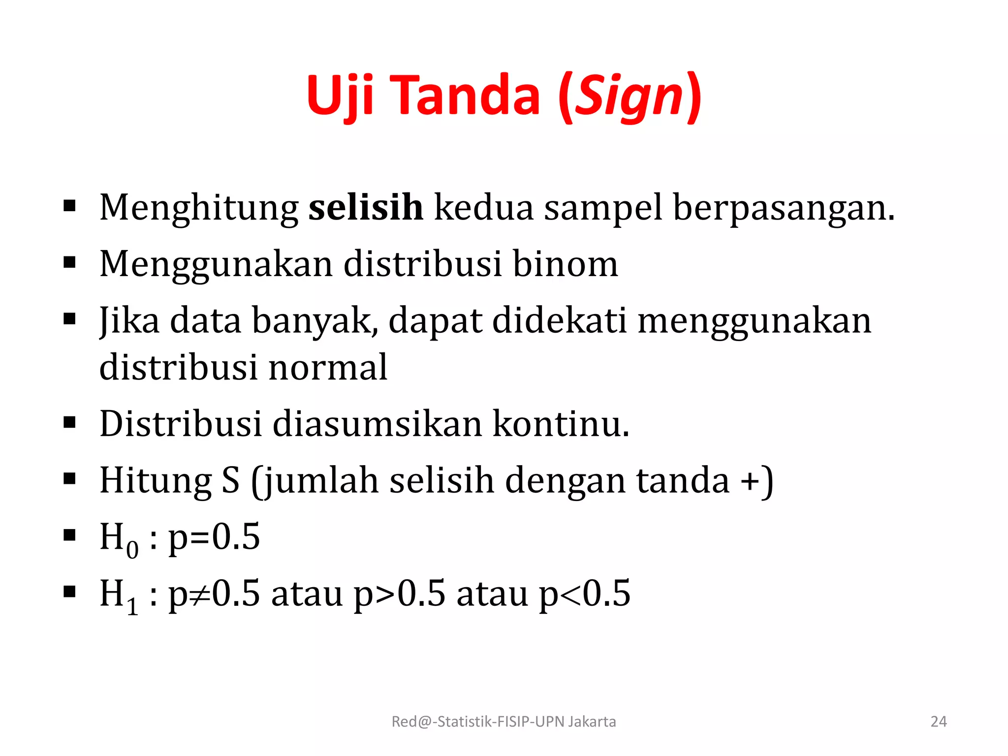 Uji Tanda (Sign)
 Menghitung selisih kedua sampel berpasangan.
 Menggunakan distribusi binom
 Jika data banyak, dapat didekati menggunakan
distribusi normal
 Distribusi diasumsikan kontinu.
 Hitung S (jumlah selisih dengan tanda +)
 H0 : p=0.5
 H1 : p0.5 atau p>0.5 atau p0.5
Red@-Statistik-FISIP-UPN Jakarta 24
 