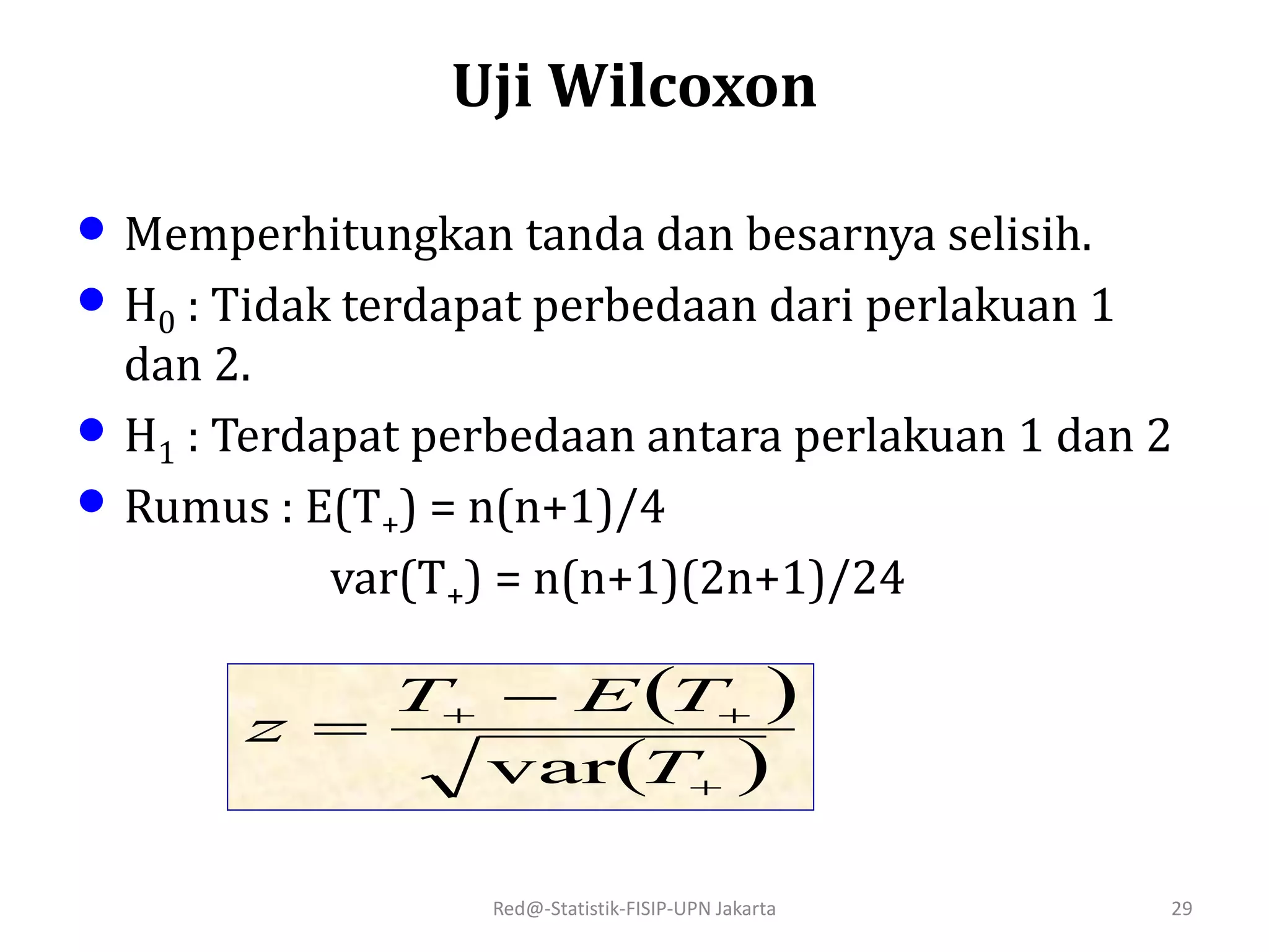 Red@-Statistik-FISIP-UPN Jakarta 29
• Memperhitungkan tanda dan besarnya selisih.
• H0 : Tidak terdapat perbedaan dari perlakuan 1
dan 2.
• H1 : Terdapat perbedaan antara perlakuan 1 dan 2
• Rumus : E(T+) = n(n+1)/4
var(T+) = n(n+1)(2n+1)/24
 
 
 

T
TET
z
var
Uji Wilcoxon
 