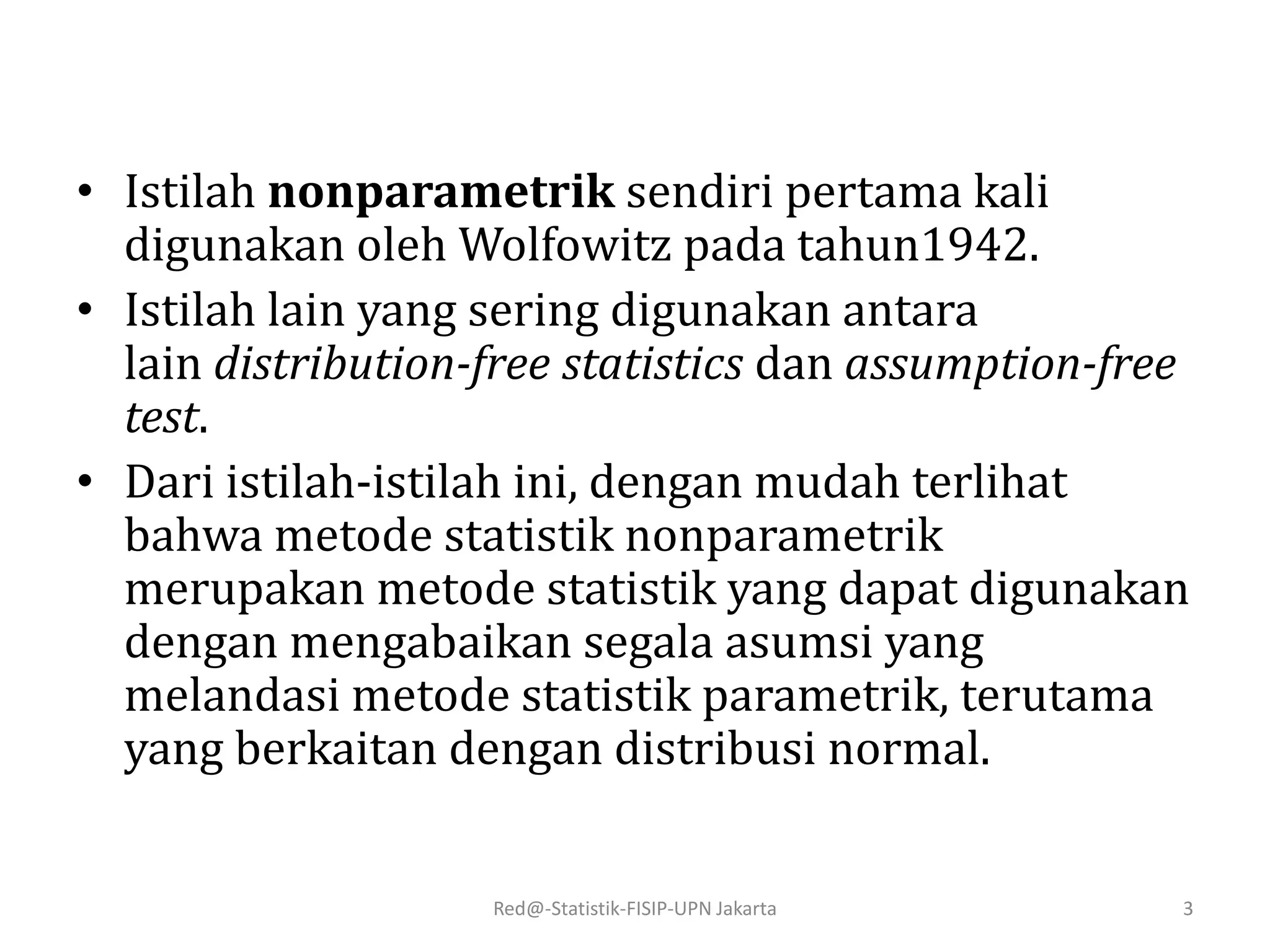 • Istilah nonparametrik sendiri pertama kali
digunakan oleh Wolfowitz pada tahun1942.
• Istilah lain yang sering digunakan antara
lain distribution-free statistics dan assumption-free
test.
• Dari istilah-istilah ini, dengan mudah terlihat
bahwa metode statistik nonparametrik
merupakan metode statistik yang dapat digunakan
dengan mengabaikan segala asumsi yang
melandasi metode statistik parametrik, terutama
yang berkaitan dengan distribusi normal.
Red@-Statistik-FISIP-UPN Jakarta 3
 