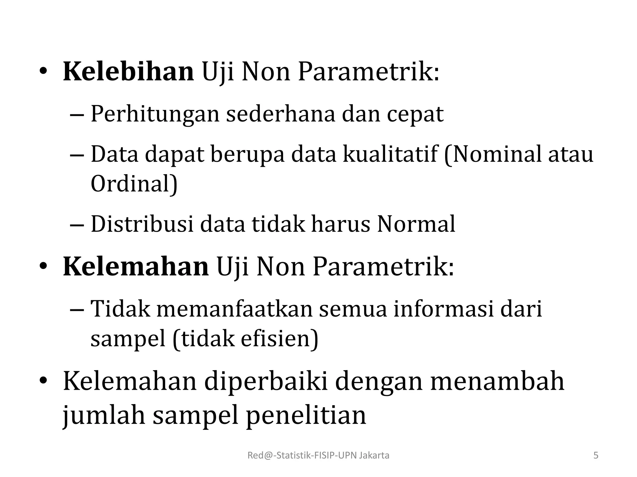 • Kelebihan Uji Non Parametrik:
– Perhitungan sederhana dan cepat
– Data dapat berupa data kualitatif (Nominal atau
Ordinal)
– Distribusi data tidak harus Normal
• Kelemahan Uji Non Parametrik:
– Tidak memanfaatkan semua informasi dari
sampel (tidak efisien)
• Kelemahan diperbaiki dengan menambah
jumlah sampel penelitian
Red@-Statistik-FISIP-UPN Jakarta 5
 