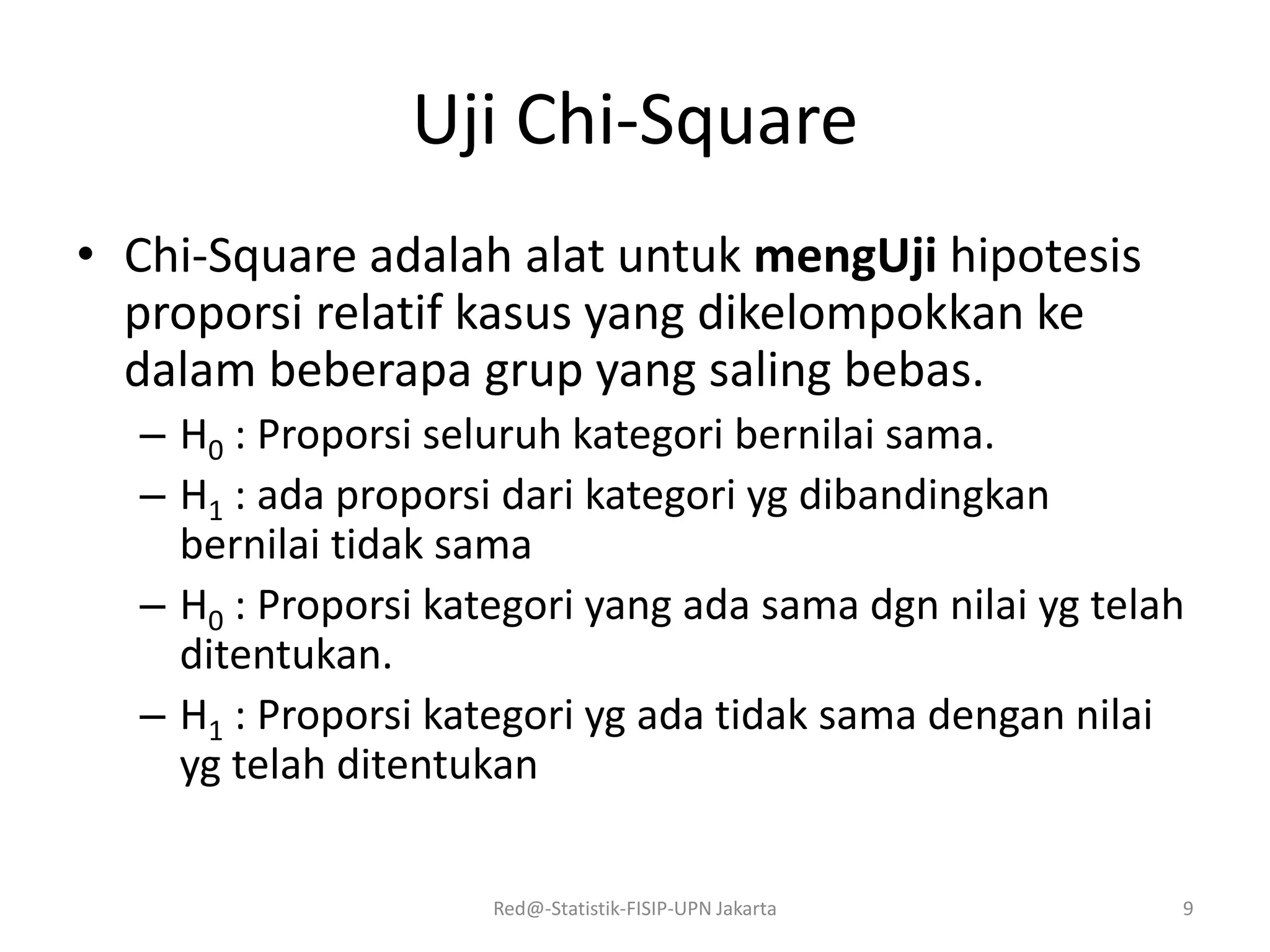 Uji Chi-Square
• Chi-Square adalah alat untuk mengUji hipotesis
proporsi relatif kasus yang dikelompokkan ke
dalam beberapa grup yang saling bebas.
– H0 : Proporsi seluruh kategori bernilai sama.
– H1 : ada proporsi dari kategori yg dibandingkan
bernilai tidak sama
– H0 : Proporsi kategori yang ada sama dgn nilai yg telah
ditentukan.
– H1 : Proporsi kategori yg ada tidak sama dengan nilai
yg telah ditentukan
Red@-Statistik-FISIP-UPN Jakarta 9
 