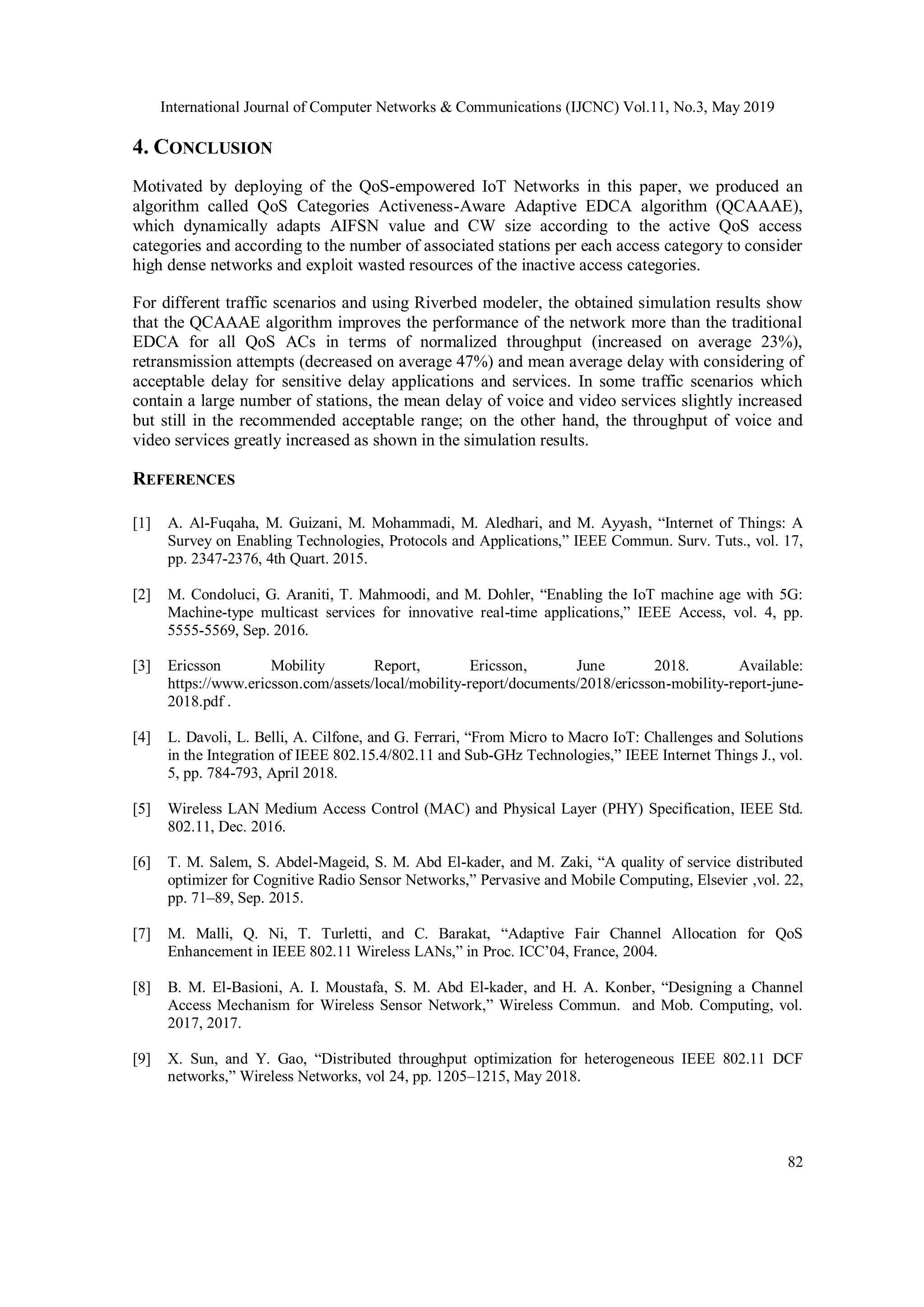 International Journal of Computer Networks & Communications (IJCNC) Vol.11, No.3, May 2019
82
4. CONCLUSION
Motivated by deploying of the QoS-empowered IoT Networks in this paper, we produced an
algorithm called QoS Categories Activeness-Aware Adaptive EDCA algorithm (QCAAAE),
which dynamically adapts AIFSN value and CW size according to the active QoS access
categories and according to the number of associated stations per each access category to consider
high dense networks and exploit wasted resources of the inactive access categories.
For different traffic scenarios and using Riverbed modeler, the obtained simulation results show
that the QCAAAE algorithm improves the performance of the network more than the traditional
EDCA for all QoS ACs in terms of normalized throughput (increased on average 23%),
retransmission attempts (decreased on average 47%) and mean average delay with considering of
acceptable delay for sensitive delay applications and services. In some traffic scenarios which
contain a large number of stations, the mean delay of voice and video services slightly increased
but still in the recommended acceptable range; on the other hand, the throughput of voice and
video services greatly increased as shown in the simulation results.
REFERENCES
[1] A. Al-Fuqaha, M. Guizani, M. Mohammadi, M. Aledhari, and M. Ayyash, “Internet of Things: A
Survey on Enabling Technologies, Protocols and Applications,” IEEE Commun. Surv. Tuts., vol. 17,
pp. 2347-2376, 4th Quart. 2015.
[2] M. Condoluci, G. Araniti, T. Mahmoodi, and M. Dohler, “Enabling the IoT machine age with 5G:
Machine-type multicast services for innovative real-time applications,” IEEE Access, vol. 4, pp.
5555-5569, Sep. 2016.
[3] Ericsson Mobility Report, Ericsson, June 2018. Available:
https://www.ericsson.com/assets/local/mobility-report/documents/2018/ericsson-mobility-report-june-
2018.pdf .
[4] L. Davoli, L. Belli, A. Cilfone, and G. Ferrari, “From Micro to Macro IoT: Challenges and Solutions
in the Integration of IEEE 802.15.4/802.11 and Sub-GHz Technologies,” IEEE Internet Things J., vol.
5, pp. 784-793, April 2018.
[5] Wireless LAN Medium Access Control (MAC) and Physical Layer (PHY) Specification, IEEE Std.
802.11, Dec. 2016.
[6] T. M. Salem, S. Abdel-Mageid, S. M. Abd El-kader, and M. Zaki, “A quality of service distributed
optimizer for Cognitive Radio Sensor Networks,” Pervasive and Mobile Computing, Elsevier ,vol. 22,
pp. 71–89, Sep. 2015.
[7] M. Malli, Q. Ni, T. Turletti, and C. Barakat, “Adaptive Fair Channel Allocation for QoS
Enhancement in IEEE 802.11 Wireless LANs,” in Proc. ICC’04, France, 2004.
[8] B. M. El-Basioni, A. I. Moustafa, S. M. Abd El-kader, and H. A. Konber, “Designing a Channel
Access Mechanism for Wireless Sensor Network,” Wireless Commun. and Mob. Computing, vol.
2017, 2017.
[9] X. Sun, and Y. Gao, “Distributed throughput optimization for heterogeneous IEEE 802.11 DCF
networks,” Wireless Networks, vol 24, pp. 1205–1215, May 2018.
 