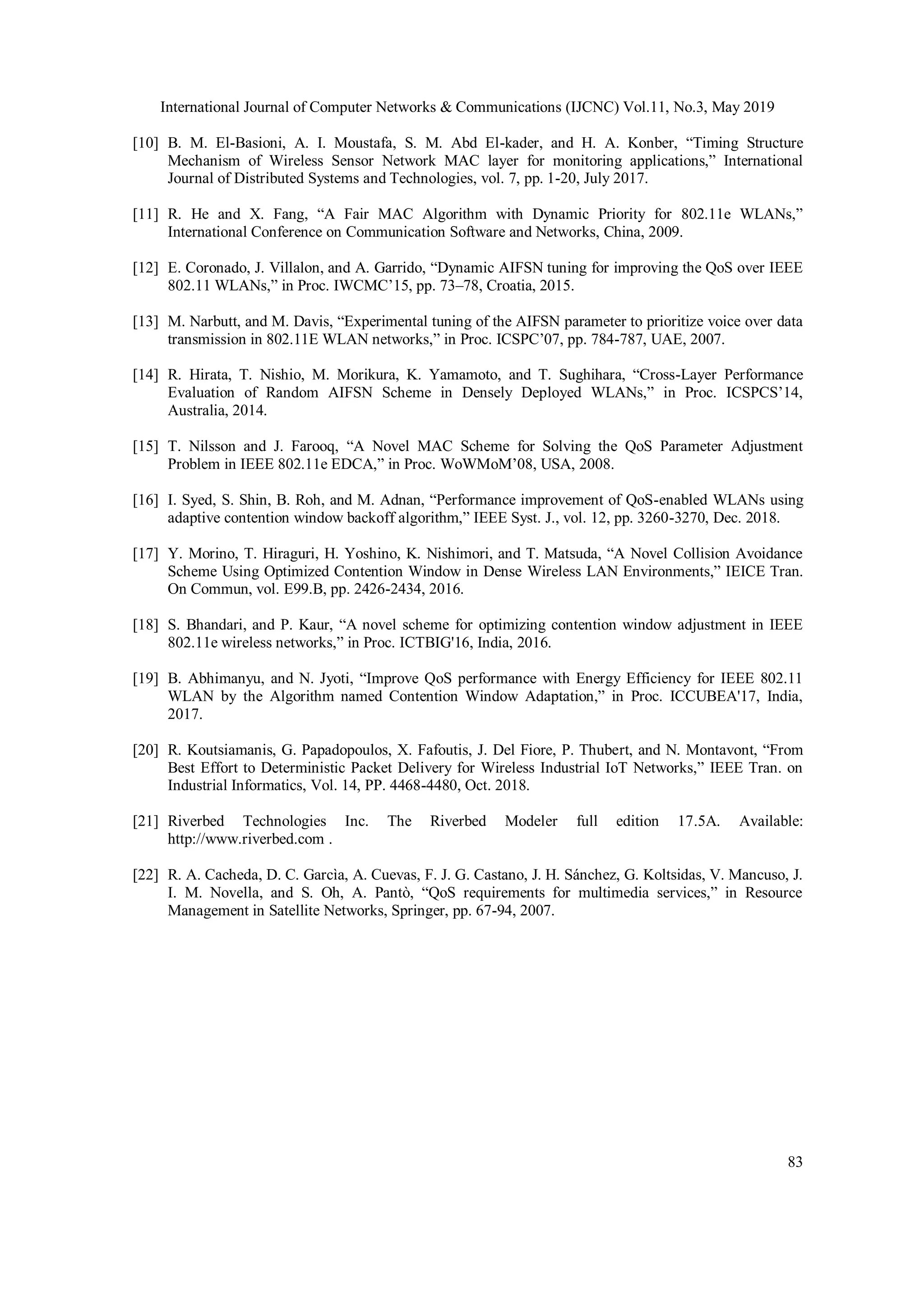 International Journal of Computer Networks & Communications (IJCNC) Vol.11, No.3, May 2019
83
[10] B. M. El-Basioni, A. I. Moustafa, S. M. Abd El-kader, and H. A. Konber, “Timing Structure
Mechanism of Wireless Sensor Network MAC layer for monitoring applications,” International
Journal of Distributed Systems and Technologies, vol. 7, pp. 1-20, July 2017.
[11] R. He and X. Fang, “A Fair MAC Algorithm with Dynamic Priority for 802.11e WLANs,”
International Conference on Communication Software and Networks, China, 2009.
[12] E. Coronado, J. Villalon, and A. Garrido, “Dynamic AIFSN tuning for improving the QoS over IEEE
802.11 WLANs,” in Proc. IWCMC’15, pp. 73–78, Croatia, 2015.
[13] M. Narbutt, and M. Davis, “Experimental tuning of the AIFSN parameter to prioritize voice over data
transmission in 802.11E WLAN networks,” in Proc. ICSPC’07, pp. 784-787, UAE, 2007.
[14] R. Hirata, T. Nishio, M. Morikura, K. Yamamoto, and T. Sughihara, “Cross-Layer Performance
Evaluation of Random AIFSN Scheme in Densely Deployed WLANs,” in Proc. ICSPCS’14,
Australia, 2014.
[15] T. Nilsson and J. Farooq, “A Novel MAC Scheme for Solving the QoS Parameter Adjustment
Problem in IEEE 802.11e EDCA,” in Proc. WoWMoM’08, USA, 2008.
[16] I. Syed, S. Shin, B. Roh, and M. Adnan, “Performance improvement of QoS-enabled WLANs using
adaptive contention window backoff algorithm,” IEEE Syst. J., vol. 12, pp. 3260-3270, Dec. 2018.
[17] Y. Morino, T. Hiraguri, H. Yoshino, K. Nishimori, and T. Matsuda, “A Novel Collision Avoidance
Scheme Using Optimized Contention Window in Dense Wireless LAN Environments,” IEICE Tran.
On Commun, vol. E99.B, pp. 2426-2434, 2016.
[18] S. Bhandari, and P. Kaur, “A novel scheme for optimizing contention window adjustment in IEEE
802.11e wireless networks,” in Proc. ICTBIG'16, India, 2016.
[19] B. Abhimanyu, and N. Jyoti, “Improve QoS performance with Energy Efficiency for IEEE 802.11
WLAN by the Algorithm named Contention Window Adaptation,” in Proc. ICCUBEA'17, India,
2017.
[20] R. Koutsiamanis, G. Papadopoulos, X. Fafoutis, J. Del Fiore, P. Thubert, and N. Montavont, “From
Best Effort to Deterministic Packet Delivery for Wireless Industrial IoT Networks,” IEEE Tran. on
Industrial Informatics, Vol. 14, PP. 4468-4480, Oct. 2018.
[21] Riverbed Technologies Inc. The Riverbed Modeler full edition 17.5A. Available:
http://www.riverbed.com .
[22] R. A. Cacheda, D. C. Garcìa, A. Cuevas, F. J. G. Castano, J. H. Sánchez, G. Koltsidas, V. Mancuso, J.
I. M. Novella, and S. Oh, A. Pantò, “QoS requirements for multimedia services,” in Resource
Management in Satellite Networks, Springer, pp. 67-94, 2007.
 