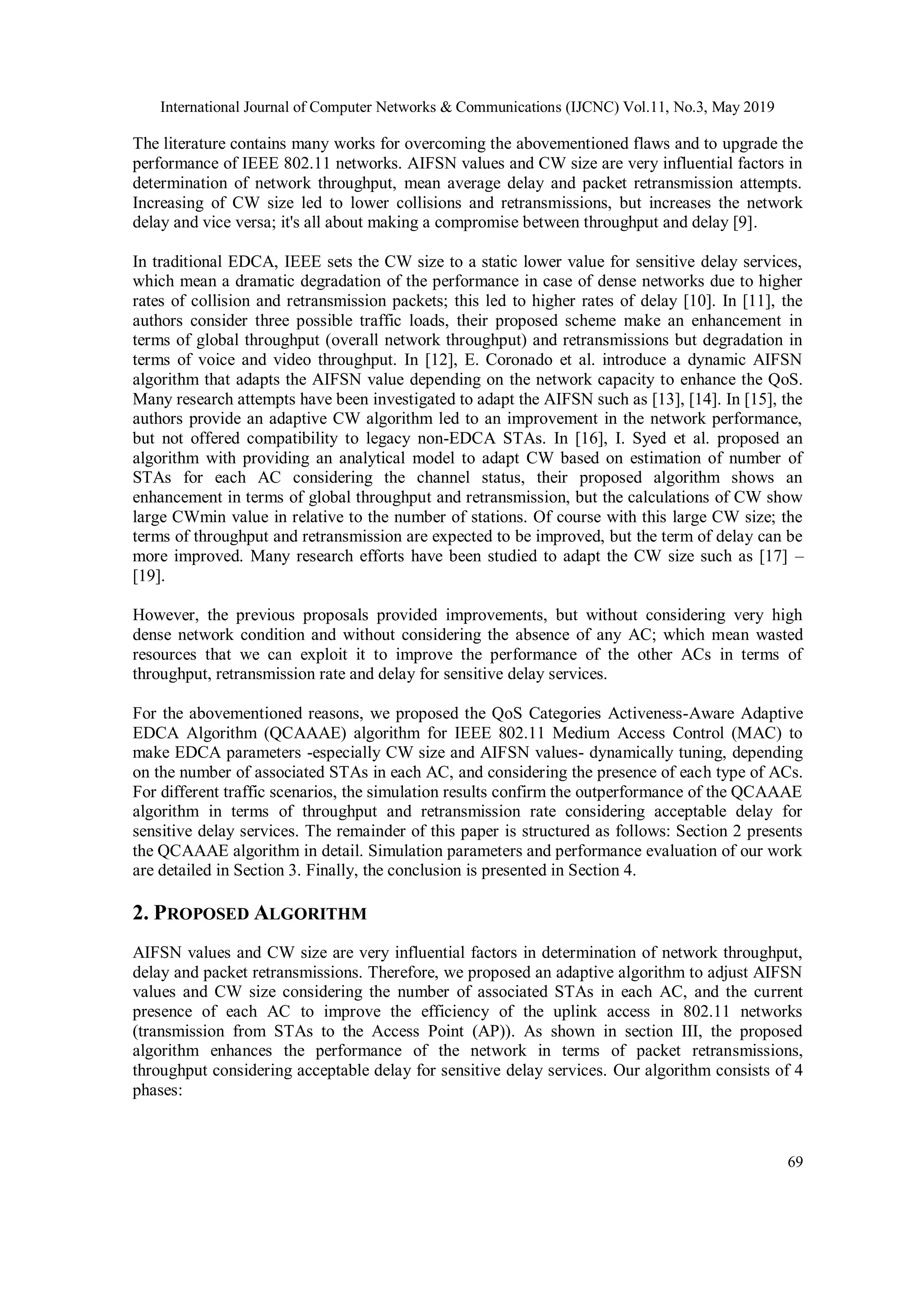 International Journal of Computer Networks & Communications (IJCNC) Vol.11, No.3, May 2019
69
The literature contains many works for overcoming the abovementioned flaws and to upgrade the
performance of IEEE 802.11 networks. AIFSN values and CW size are very influential factors in
determination of network throughput, mean average delay and packet retransmission attempts.
Increasing of CW size led to lower collisions and retransmissions, but increases the network
delay and vice versa; it's all about making a compromise between throughput and delay [9].
In traditional EDCA, IEEE sets the CW size to a static lower value for sensitive delay services,
which mean a dramatic degradation of the performance in case of dense networks due to higher
rates of collision and retransmission packets; this led to higher rates of delay [10]. In [11], the
authors consider three possible traffic loads, their proposed scheme make an enhancement in
terms of global throughput (overall network throughput) and retransmissions but degradation in
terms of voice and video throughput. In [12], E. Coronado et al. introduce a dynamic AIFSN
algorithm that adapts the AIFSN value depending on the network capacity to enhance the QoS.
Many research attempts have been investigated to adapt the AIFSN such as [13], [14]. In [15], the
authors provide an adaptive CW algorithm led to an improvement in the network performance,
but not offered compatibility to legacy non-EDCA STAs. In [16], I. Syed et al. proposed an
algorithm with providing an analytical model to adapt CW based on estimation of number of
STAs for each AC considering the channel status, their proposed algorithm shows an
enhancement in terms of global throughput and retransmission, but the calculations of CW show
large CWmin value in relative to the number of stations. Of course with this large CW size; the
terms of throughput and retransmission are expected to be improved, but the term of delay can be
more improved. Many research efforts have been studied to adapt the CW size such as [17] –
[19].
However, the previous proposals provided improvements, but without considering very high
dense network condition and without considering the absence of any AC; which mean wasted
resources that we can exploit it to improve the performance of the other ACs in terms of
throughput, retransmission rate and delay for sensitive delay services.
For the abovementioned reasons, we proposed the QoS Categories Activeness-Aware Adaptive
EDCA Algorithm (QCAAAE) algorithm for IEEE 802.11 Medium Access Control (MAC) to
make EDCA parameters -especially CW size and AIFSN values- dynamically tuning, depending
on the number of associated STAs in each AC, and considering the presence of each type of ACs.
For different traffic scenarios, the simulation results confirm the outperformance of the QCAAAE
algorithm in terms of throughput and retransmission rate considering acceptable delay for
sensitive delay services. The remainder of this paper is structured as follows: Section 2 presents
the QCAAAE algorithm in detail. Simulation parameters and performance evaluation of our work
are detailed in Section 3. Finally, the conclusion is presented in Section 4.
2. PROPOSED ALGORITHM
AIFSN values and CW size are very influential factors in determination of network throughput,
delay and packet retransmissions. Therefore, we proposed an adaptive algorithm to adjust AIFSN
values and CW size considering the number of associated STAs in each AC, and the current
presence of each AC to improve the efficiency of the uplink access in 802.11 networks
(transmission from STAs to the Access Point (AP)). As shown in section III, the proposed
algorithm enhances the performance of the network in terms of packet retransmissions,
throughput considering acceptable delay for sensitive delay services. Our algorithm consists of 4
phases:
 