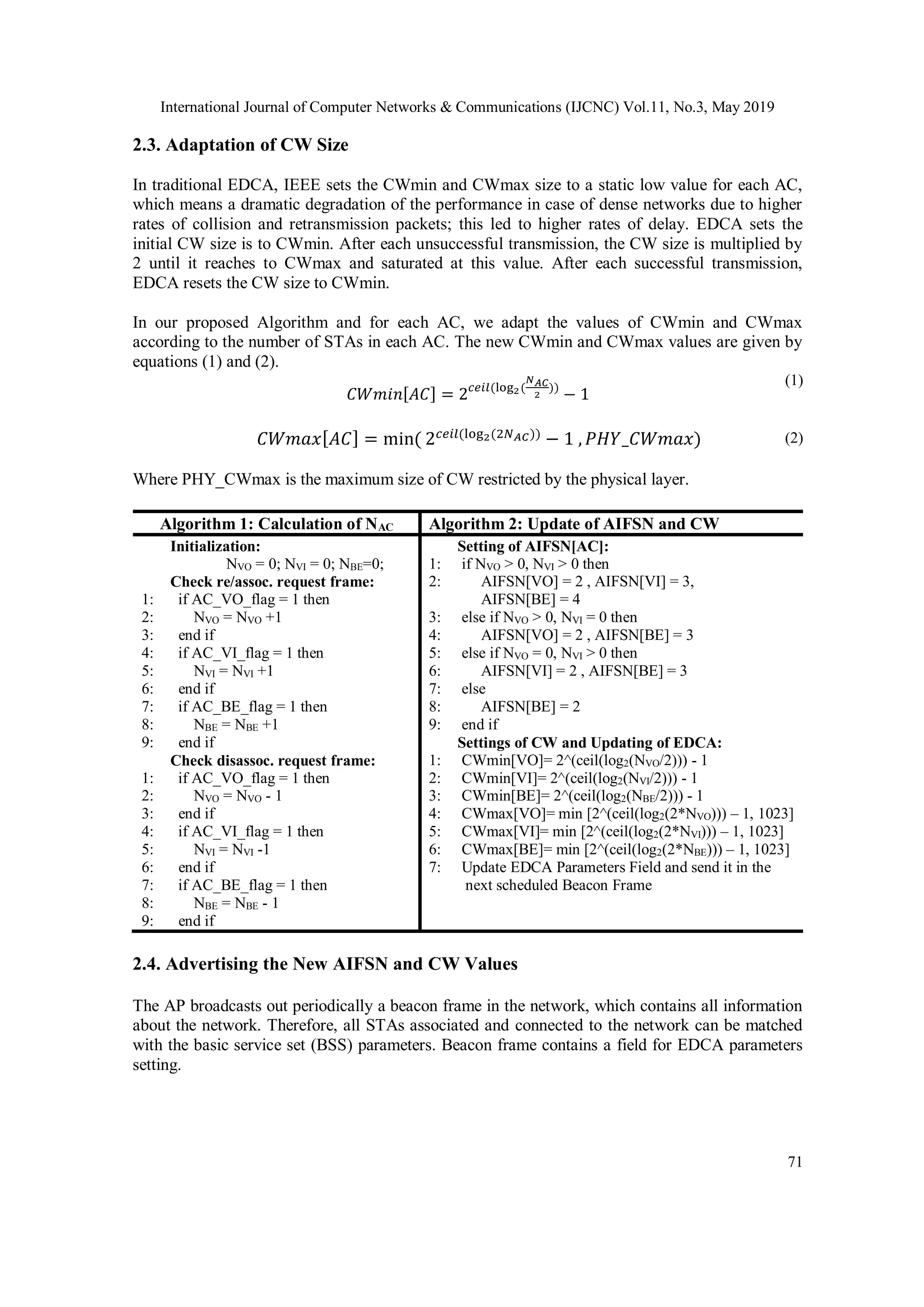 International Journal of Computer Networks & Communications (IJCNC) Vol.11, No.3, May 2019
71
2.3. Adaptation of CW Size
In traditional EDCA, IEEE sets the CWmin and CWmax size to a static low value for each AC,
which means a dramatic degradation of the performance in case of dense networks due to higher
rates of collision and retransmission packets; this led to higher rates of delay. EDCA sets the
initial CW size is to CWmin. After each unsuccessful transmission, the CW size is multiplied by
2 until it reaches to CWmax and saturated at this value. After each successful transmission,
EDCA resets the CW size to CWmin.
In our proposed Algorithm and for each AC, we adapt the values of CWmin and CWmax
according to the number of STAs in each AC. The new CWmin and CWmax values are given by
equations (1) and (2).
𝐶𝑊𝑚𝑖𝑛[𝐴𝐶] = 2 𝑐𝑒𝑖𝑙(log2(
𝑁 𝐴𝐶
2
))
− 1
(1)
𝐶𝑊𝑚𝑎𝑥[ 𝐴𝐶] = min( 2 𝑐𝑒𝑖𝑙(log2(2𝑁 𝐴𝐶))
− 1 , 𝑃𝐻𝑌_𝐶𝑊𝑚𝑎𝑥) (2)
Where PHY_CWmax is the maximum size of CW restricted by the physical layer.
Algorithm 1: Calculation of NAC Algorithm 2: Update of AIFSN and CW
1:
2:
3:
4:
5:
6:
7:
8:
9:
1:
2:
3:
4:
5:
6:
7:
8:
9:
Initialization:
NVO = 0; NVI = 0; NBE=0;
Check re/assoc. request frame:
if AC_VO_flag = 1 then
NVO = NVO +1
end if
if AC_VI_flag = 1 then
NVI = NVI +1
end if
if AC_BE_flag = 1 then
NBE = NBE +1
end if
Check disassoc. request frame:
if AC_VO_flag = 1 then
NVO = NVO - 1
end if
if AC_VI_flag = 1 then
NVI = NVI -1
end if
if AC_BE_flag = 1 then
NBE = NBE - 1
end if
1:
2:
3:
4:
5:
6:
7:
8:
9:
1:
2:
3:
4:
5:
6:
7:
Setting of AIFSN[AC]:
if NVO > 0, NVI > 0 then
AIFSN[VO] = 2 , AIFSN[VI] = 3,
AIFSN[BE] = 4
else if NVO > 0, NVI = 0 then
AIFSN[VO] = 2 , AIFSN[BE] = 3
else if NVO = 0, NVI > 0 then
AIFSN[VI] = 2 , AIFSN[BE] = 3
else
AIFSN[BE] = 2
end if
Settings of CW and Updating of EDCA:
CWmin[VO]= 2^(ceil(log2(NVO/2))) - 1
CWmin[VI]= 2^(ceil(log2(NVI/2))) - 1
CWmin[BE]= 2^(ceil(log2(NBE/2))) - 1
CWmax[VO]= min [2^(ceil(log2(2*NVO))) – 1, 1023]
CWmax[VI]= min [2^(ceil(log2(2*NVI))) – 1, 1023]
CWmax[BE]= min [2^(ceil(log2(2*NBE))) – 1, 1023]
Update EDCA Parameters Field and send it in the
next scheduled Beacon Frame
2.4. Advertising the New AIFSN and CW Values
The AP broadcasts out periodically a beacon frame in the network, which contains all information
about the network. Therefore, all STAs associated and connected to the network can be matched
with the basic service set (BSS) parameters. Beacon frame contains a field for EDCA parameters
setting.
 