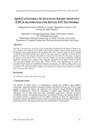 International Journal of Computer Networks & Communications (IJCNC) Vol.11, No.3, May 2019
DOI: 10.5121/ijcnc.2019.11305 67
QOS CATEGORIES ACTIVENESS-AWARE ADAPTIVE
EDCA ALGORITHM FOR DENSE IOT NETWORKS
Mohammed A. Salem1
, Ibrahim F. Tarrad2
, Mohamed I. Youssef 2
and
Sherine M. Abd El-Kader3
1
Department of Electrical Engineering, Higher Technological Institute,
10th
of Ramadan City, Egypt
2
Department of Electrical Engineering, Al-Azhar University, Cairo, Egypt
3
Department of Computer Engineering, Electronics Research Institute, Giza, Egypt
ABSTRACT
IEEE 802.11 networks have a great role to play in supporting and deploying of the Internet of Things (IoT).
The realization of IoT depends on the ability of the network to handle a massive number of stations and
transmissions and to support Quality of Service (QoS). IEEE 802.11 networks enable the QoS by applying
the Enhanced Distributed Channel Access (EDCA) with static parameters regardless of existing network
capacity or which Access Category (AC) of QoS is already active. Our objective in this paper is to improve
the efficiency of the uplink access in 802.11 networks; therefore we proposed an algorithm called QoS
Categories Activeness-Aware Adaptive EDCA Algorithm (QCAAAE) which adapts Contention Window
(CW) size, and Arbitration Inter-Frame Space Number (AIFSN) values depending on the number of
associated Stations (STAs) and considering the presence of each AC. For different traffic scenarios, the
simulation results confirm the outperformance of the proposed algorithm in terms of throughput (increased
on average 23%) and retransmission attempts rate (decreased on average 47%) considering acceptable
delay for sensitive delay services.
KEYWORDS
IoT, IEEE 802.11, EDCA, CW, AIFSN, MAC, QoS
1. INTRODUCTION
The Internet of Things (IoT) is a heterogeneous concept that combines many different
technologies, application domains, equipment facilities, and different services, etc. In IoT, a huge
number of sensors and devices are expected to be connected through Machine-to-Machine
(M2M) communications which are anticipated to support many industries with different
utilizations such as smart grids and cities, telemedicine applications, vehicular telematics,
surveillance systems, and manufacturing [1]-[2]. According to Ericsson, the expected number of
IoT Stations (STAs) is expected to be 23.3 billion worldwide in 2023. The digitalization of
equipment, vehicles and different processes lead to an exponentially increasing in the number of
connected STAs [3]. The density of the network could be about 1~10 devices/m2
.
 