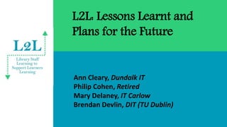 L2L: Lessons Learnt and
Plans for the Future
Ann Cleary, Dundalk IT
Philip Cohen, Retired
Mary Delaney, IT Carlow
Brendan Devlin, DIT (TU Dublin)
 