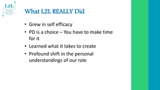 What L2L REALLY Did
• Grew in self efficacy
• PD is a choice – You have to make time
for it
• Learned what it takes to create
• Profound shift in the personal
understandings of our role
 