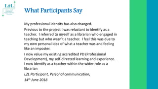 What Participants Say
My professional identity has also changed.
Previous to the project I was reluctant to identify as a
teacher. I referred to myself as a librarian who engaged in
teaching but who wasn’t a teacher. I feel this was due to
my own personal idea of what a teacher was and feeling
like an imposter.
I now value my existing accredited PD (Professional
Development), my self-directed learning and experience.
I now identify as a teacher within the wider role as a
librarian
L2L Participant, Personal communication,
14th June 2018
 