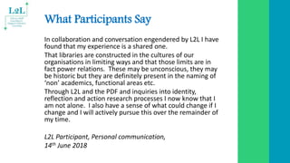 What Participants Say
In collaboration and conversation engendered by L2L I have
found that my experience is a shared one.
That libraries are constructed in the cultures of our
organisations in limiting ways and that those limits are in
fact power relations. These may be unconscious, they may
be historic but they are definitely present in the naming of
‘non’ academics, functional areas etc.
Through L2L and the PDF and inquiries into identity,
reflection and action research processes I now know that I
am not alone. I also have a sense of what could change if I
change and I will actively pursue this over the remainder of
my time.
L2L Participant, Personal communication,
14th June 2018
 