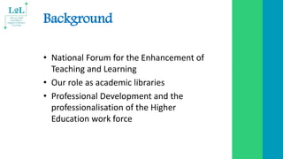 Background
• National Forum for the Enhancement of
Teaching and Learning
• Our role as academic libraries
• Professional D...