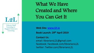 What We Have
Created and Where
You Can Get It
Web Site: www.l2l.ie
Book Launch: 29th April 2019
Contact Us:
email: librariansL2L@gmail.com
facebook: Facebook.com/librariansL2L
twitter: Twitter.com/librariansL2L
 