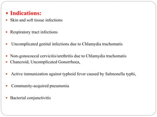  Indications:
 Skin and soft tissue infections
 Respiratory tract infections
 Uncomplicated genital infections due to Chlamydia trachomatis
 Non-gonococcal cervicitis/urethritis due to Chlamydia trachomatis
 Chancroid, Uncomplicated Gonorrhoea,
 Active immunization against typhoid fever caused by Salmonella typhi,
 Community-acquired pneumonia
 Bacterial conjunctivitis
 