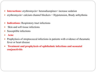  Interactions: erythromycin+ benzodiazepines= increase sedation
 erythromycin+ calcium channel blockers = Hypotension, Brady arrhythmia
 Indications: Respiratory tract infections
 Skin and soft tissue infections
 Susceptible infections
 Acne
 Prophylaxis of streptococcal infections in patients with evidence of rheumatic
fever or heart disease
 Treatment and prophylaxis of ophthalmic infections and neonatal
conjunctivitis
 