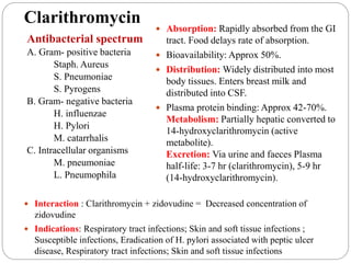 Clarithromycin
Antibacterial spectrum
A. Gram- positive bacteria
Staph. Aureus
S. Pneumoniae
S. Pyrogens
B. Gram- negative bacteria
H. influenzae
H. Pylori
M. catarrhalis
C. Intracellular organisms
M. pneumoniae
L. Pneumophila
 Absorption: Rapidly absorbed from the GI
tract. Food delays rate of absorption.
 Bioavailability: Approx 50%.
 Distribution: Widely distributed into most
body tissues. Enters breast milk and
distributed into CSF.
 Plasma protein binding: Approx 42-70%.
Metabolism: Partially hepatic converted to
14-hydroxyclarithromycin (active
metabolite).
Excretion: Via urine and faeces Plasma
half-life: 3-7 hr (clarithromycin), 5-9 hr
(14-hydroxyclarithromycin).
 Interaction : Clarithromycin + zidovudine = Decreased concentration of
zidovudine
 Indications: Respiratory tract infections; Skin and soft tissue infections ;
Susceptible infections, Eradication of H. pylori associated with peptic ulcer
disease, Respiratory tract infections; Skin and soft tissue infections
 
