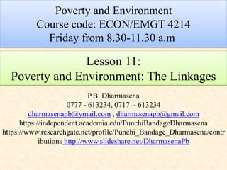 Lesson 11:
Poverty and Environment: The Linkages
P.B. Dharmasena
0777 - 613234, 0717 - 613234
dharmasenapb@ymail.com , dharmasenapb@gmail.com
https://independent.academia.edu/PunchiBandageDharmasena
https://www.researchgate.net/profile/Punchi_Bandage_Dharmasena/contr
ibutions http://www.slideshare.net/DharmasenaPb
Poverty and Environment
Course code: ECON/EMGT 4214
Friday from 8.30-11.30 a.m
 