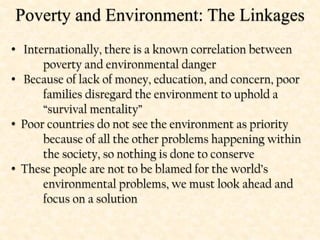 Poverty and Environment: The Linkages
• Internationally, there is a known correlation between
poverty and environmental danger
• Because of lack of money, education, and concern, poor
families disregard the environment to uphold a
“survival mentality”
• Poor countries do not see the environment as priority
because of all the other problems happening within
the society, so nothing is done to conserve
• These people are not to be blamed for the world’s
environmental problems, we must look ahead and
focus on a solution
 