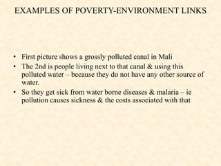 • First picture shows a grossly polluted canal in Mali
• The 2nd is people living next to that canal & using this
polluted water – because they do not have any other source of
water.
• So they get sick from water borne diseases & malaria – ie
pollution causes sickness & the costs associated with that
EXAMPLES OF POVERTY-ENVIRONMENT LINKS
 