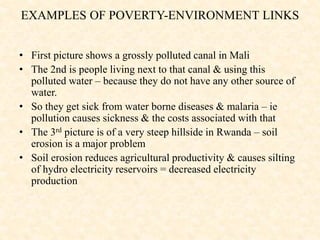 • First picture shows a grossly polluted canal in Mali
• The 2nd is people living next to that canal & using this
polluted water – because they do not have any other source of
water.
• So they get sick from water borne diseases & malaria – ie
pollution causes sickness & the costs associated with that
• The 3rd picture is of a very steep hillside in Rwanda – soil
erosion is a major problem
• Soil erosion reduces agricultural productivity & causes silting
of hydro electricity reservoirs = decreased electricity
production
EXAMPLES OF POVERTY-ENVIRONMENT LINKS
 