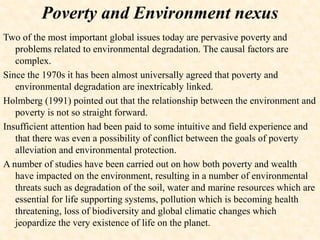Poverty and Environment nexus
Two of the most important global issues today are pervasive poverty and
problems related to environmental degradation. The causal factors are
complex.
Since the 1970s it has been almost universally agreed that poverty and
environmental degradation are inextricably linked.
Holmberg (1991) pointed out that the relationship between the environment and
poverty is not so straight forward.
Insufficient attention had been paid to some intuitive and field experience and
that there was even a possibility of conflict between the goals of poverty
alleviation and environmental protection.
A number of studies have been carried out on how both poverty and wealth
have impacted on the environment, resulting in a number of environmental
threats such as degradation of the soil, water and marine resources which are
essential for life supporting systems, pollution which is becoming health
threatening, loss of biodiversity and global climatic changes which
jeopardize the very existence of life on the planet.
 