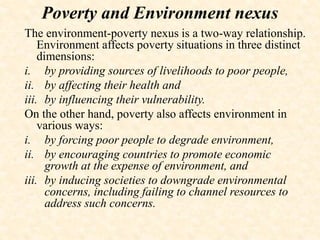 The environment-poverty nexus is a two-way relationship.
Environment affects poverty situations in three distinct
dimensions:
i. by providing sources of livelihoods to poor people,
ii. by affecting their health and
iii. by influencing their vulnerability.
On the other hand, poverty also affects environment in
various ways:
i. by forcing poor people to degrade environment,
ii. by encouraging countries to promote economic
growth at the expense of environment, and
iii. by inducing societies to downgrade environmental
concerns, including failing to channel resources to
address such concerns.
Poverty and Environment nexus
 