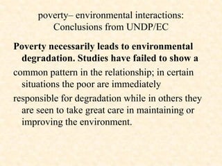 poverty– environmental interactions:
Conclusions from UNDP/EC
Poverty necessarily leads to environmental
degradation. Studies have failed to show a
common pattern in the relationship; in certain
situations the poor are immediately
responsible for degradation while in others they
are seen to take great care in maintaining or
improving the environment.
 