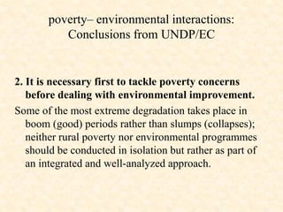 2. It is necessary first to tackle poverty concerns
before dealing with environmental improvement.
Some of the most extreme degradation takes place in
boom (good) periods rather than slumps (collapses);
neither rural poverty nor environmental programmes
should be conducted in isolation but rather as part of
an integrated and well-analyzed approach.
poverty– environmental interactions:
Conclusions from UNDP/EC
 