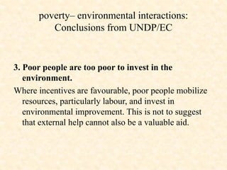3. Poor people are too poor to invest in the
environment.
Where incentives are favourable, poor people mobilize
resources, particularly labour, and invest in
environmental improvement. This is not to suggest
that external help cannot also be a valuable aid.
poverty– environmental interactions:
Conclusions from UNDP/EC
 