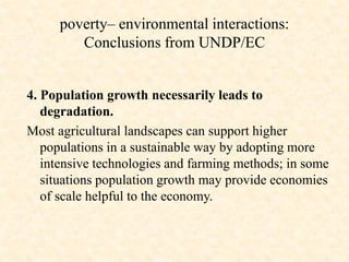 4. Population growth necessarily leads to
degradation.
Most agricultural landscapes can support higher
populations in a sustainable way by adopting more
intensive technologies and farming methods; in some
situations population growth may provide economies
of scale helpful to the economy.
poverty– environmental interactions:
Conclusions from UNDP/EC
 
