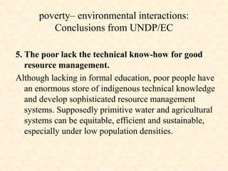 5. The poor lack the technical know-how for good
resource management.
Although lacking in formal education, poor people have
an enormous store of indigenous technical knowledge
and develop sophisticated resource management
systems. Supposedly primitive water and agricultural
systems can be equitable, efficient and sustainable,
especially under low population densities.
poverty– environmental interactions:
Conclusions from UNDP/EC
 