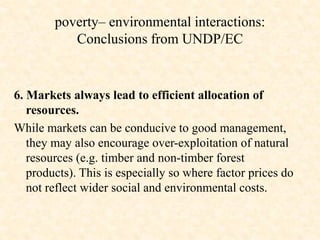 6. Markets always lead to efficient allocation of
resources.
While markets can be conducive to good management,
they may also encourage over-exploitation of natural
resources (e.g. timber and non-timber forest
products). This is especially so where factor prices do
not reflect wider social and environmental costs.
poverty– environmental interactions:
Conclusions from UNDP/EC
 