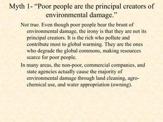 Myth 1- “Poor people are the principal creators of
environmental damage.”
Not true. Even though poor people bear the brunt of
environmental damage, the irony is that they are not its
principal creators. It is the rich who pollute and
contribute most to global warming. They are the ones
who degrade the global commons, making resources
scarce for poor people.
In many areas, the non-poor, commercial companies, and
state agencies actually cause the majority of
environmental damage through land cleaning, agro-
chemical use, and water appropriation (owning).
 