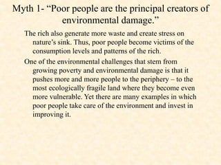 Myth 1- “Poor people are the principal creators of
environmental damage.”
The rich also generate more waste and create stress on
nature’s sink. Thus, poor people become victims of the
consumption levels and patterns of the rich.
One of the environmental challenges that stem from
growing poverty and environmental damage is that it
pushes more and more people to the periphery – to the
most ecologically fragile land where they become even
more vulnerable. Yet there are many examples in which
poor people take care of the environment and invest in
improving it.
 