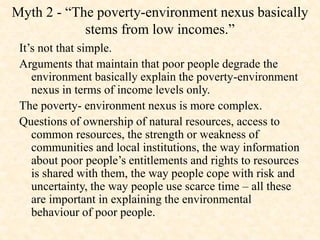 Myth 2 - “The poverty-environment nexus basically
stems from low incomes.”
It’s not that simple.
Arguments that maintain that poor people degrade the
environment basically explain the poverty-environment
nexus in terms of income levels only.
The poverty- environment nexus is more complex.
Questions of ownership of natural resources, access to
common resources, the strength or weakness of
communities and local institutions, the way information
about poor people’s entitlements and rights to resources
is shared with them, the way people cope with risk and
uncertainty, the way people use scarce time – all these
are important in explaining the environmental
behaviour of poor people.
 