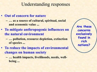 Are these
concerns
exclusively
found in
rich
nations?
Understanding responses
• Out of concern for nature
– … as a source of cultural, spiritual, social
and economic value ...
• To mitigate anthropogenic influences on
the natural environment
– … pollution, resource depletion, extinction
of species ...
• To reduce the impacts of environmental
changes on human society
– … health impacts, livelihoods, needs, well-
being ...
 