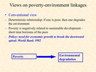 Views on poverty-environment linkages
• Conventional view
– Deterministic relationship: if one is poor, then one degrades
the environment
– Poverty is negatively related to sustainable development -
short time horizons of the poor
– Policy: need for economic growth to break the downward
spiral: World Bank 1992
Environmental
degradation
Poverty
 