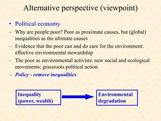Alternative perspective (viewpoint)
• Political economy
– Why are people poor? Poor as proximate causes, but (global)
inequalities as the ultimate causes
– Evidence that the poor can and do care for the environment:
effective environmental stewardship
– The poor as environmental activists: new social and ecological
movements; grassroots political action
– Policy - remove inequalities
Environmental
degradation
Inequality
(power, wealth)
 