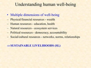 Understanding human well-being
• Multiple dimensions of well-being
– Physical/financial resources - wealth
– Human resources - education, health
– Natural resources - ecosystem services
– Political resources - democracy, accountability
– Social/cultural resources - networks, norms, relationships
SUSTAINABLE LIVELIHOODS (SL)
 