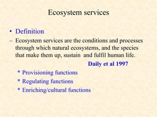 Ecosystem services
• Definition
– Ecosystem services are the conditions and processes
through which natural ecosystems, and the species
that make them up, sustain and fulfil human life.
Daily et al 1997
* Provisioning functions
* Regulating functions
* Enriching/cultural functions
 