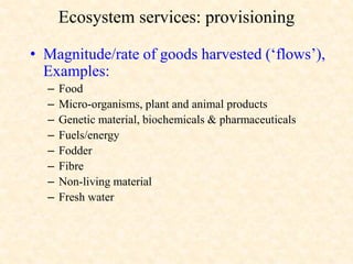Ecosystem services: provisioning
• Magnitude/rate of goods harvested (‘flows’),
Examples:
– Food
– Micro-organisms, plant and animal products
– Genetic material, biochemicals & pharmaceuticals
– Fuels/energy
– Fodder
– Fibre
– Non-living material
– Fresh water
 