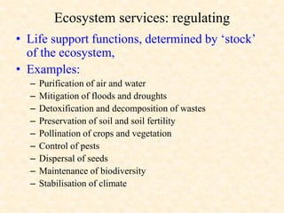 Ecosystem services: regulating
• Life support functions, determined by ‘stock’
of the ecosystem,
• Examples:
– Purification of air and water
– Mitigation of floods and droughts
– Detoxification and decomposition of wastes
– Preservation of soil and soil fertility
– Pollination of crops and vegetation
– Control of pests
– Dispersal of seeds
– Maintenance of biodiversity
– Stabilisation of climate
 