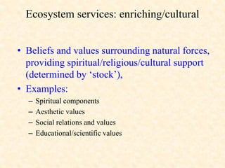 Ecosystem services: enriching/cultural
• Beliefs and values surrounding natural forces,
providing spiritual/religious/cultural support
(determined by ‘stock’),
• Examples:
– Spiritual components
– Aesthetic values
– Social relations and values
– Educational/scientific values
 