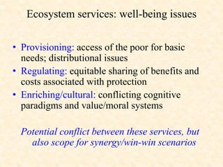 Ecosystem services: well-being issues
• Provisioning: access of the poor for basic
needs; distributional issues
• Regulating: equitable sharing of benefits and
costs associated with protection
• Enriching/cultural: conflicting cognitive
paradigms and value/moral systems
Potential conflict between these services, but
also scope for synergy/win-win scenarios
 