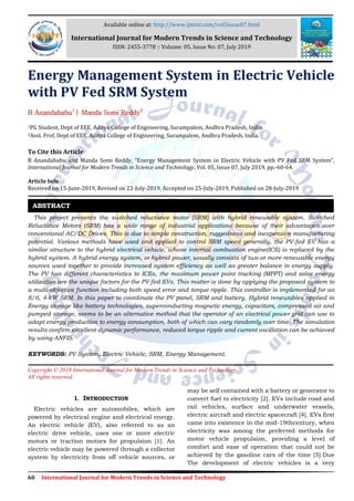 60 International Journal for Modern Trends in Science and Technology
Energy Management System in Electric Vehicle
with PV Fed SRM System
B Anandababu1
| Manda Somi Reddy2
1PG Student, Dept of EEE, Aditya College of Engineering, Surampalem, Andhra Pradesh, India.
2Asst. Prof, Dept of EEE, Aditya College of Engineering, Surampalem, Andhra Pradesh, India.
To Cite this Article
B Anandababu and Manda Somi Reddy, “Energy Management System in Electric Vehicle with PV Fed SRM System”,
International Journal for Modern Trends in Science and Technology, Vol. 05, Issue 07, July 2019, pp.-60-64.
Article Info
Received on 15-June-2019, Revised on 22-July-2019, Accepted on 25-July-2019, Published on 28-July-2019
This project presents the switched reluctance motor (SRM) with hybrid renewable system. Switched
Reluctance Motors (SRM) has a wide range of industrial applications because of their advantages over
conventional AC/DC Drives. This is due to simple construction, ruggedness and inexpensive manufacturing
potential. Various methods have used and applied to control SRM speed generally, the PV-fed EV has a
similar structure to the hybrid electrical vehicle, whose internal combustion engine(ICE) is replaced by the
hybrid system. A hybrid energy system, or hybrid power, usually consists of two or more renewable energy
sources used together to provide increased system efficiency as well as greater balance in energy supply.
The PV has different characteristics to ICEs, the maximum power point tracking (MPPT) and solar energy
utilization are the unique factors for the PV-fed EVs. This matter is done by applying the proposed system to
a multi-objective function including both speed error and torque ripple. This controller is implemented for an
8/6, 4-kW SRM. In this paper to coordinate the PV panel, SRM and battery. Hybrid renewables applied in
Energy storage like battery technologies, superconducting magnetic energy, capacitors, compressed air and
pumped storage, seems to be an alternative method that the operator of an electrical power grid can use to
adapt energy production to energy consumption, both of which can vary randomly over time. The simulation
results confirm excellent dynamic performance, reduced torque ripple and current oscillation can be achieved
by using ANFIS.
KEYWORDS: PV System, Electric Vehicle, SRM, Energy Management.
Copyright © 2019 International Journal for Modern Trends in Science and Technology
All rights reserved.
I. INTRODUCTION
Electric vehicles are automobiles, which are
powered by electrical engine and electrical energy.
An electric vehicle (EV), also referred to as an
electric drive vehicle, uses one or more electric
motors or traction motors for propulsion [1]. An
electric vehicle may be powered through a collector
system by electricity from off vehicle sources, or
may be self contained with a battery or generator to
convert fuel to electricity [2]. EVs include road and
rail vehicles, surface and underwater vessels,
electric aircraft and electric spacecraft [4]. EVs first
came into existence in the mid-19thcentury, when
electricity was among the preferred methods for
motor vehicle propulsion, providing a level of
comfort and ease of operation that could not be
achieved by the gasoline cars of the time [5].Due
The development of electric vehicles is a very
ABSTRACT
Available online at: http://www.ijmtst.com/vol5issue07.html
International Journal for Modern Trends in Science and Technology
ISSN: 2455-3778 :: Volume: 05, Issue No: 07, July 2019
 