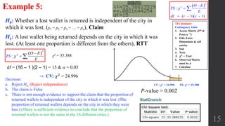 15
Example 5:
H0: Whether a lost wallet is returned is independent of the city in
which it was lost. (p1 = p2 = p3 = … = pn), Claim
H1: A lost wallet being returned depends on the city in which it was
lost. (At least one proportion is different from the others), RTT
df = (16 – 1 )(2 – 1) = 15 & α = 0.05
Decision:
a. Reject H0, (Reject independence)
b. The claim is False
c. There is not enough evidence to support the claim that the proportion of
returned wallets is independent of the city in which it was lost. (The
proportion of returned wallets depends on the city in which they were
lost.) (There is sufficient evidence to conclude that the proportion of
returned wallets is not the same in the 16 different cities.)
P-value = 0.002
χ² = 35.388
CV : χ² = 24.996 TS: χ² = 35.388
TI Calculator:
Contingency Table
1. Access Matrix (2nd &
Press 𝒙−𝟏
)
2. Edit, Enter
Dimensions & cell
entries
3. Stat
4. Tests
5. 𝝌 𝟐
− 𝑻𝒆𝒔𝒕
6. Observed Matrix
must be A
7. Calculate
 
2
2
:
( - 1)( - 1)
O E
TS
E
df r c





→ CV: 𝜒2 = 24.996
 
2
2
:
O E
E
TS 

 
 