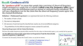 3
Recall: Goodness-of-Fit
By “goodness-of-fit” we mean that sample data consisting of observed frequency
counts arranged in a single row or column (called a one-way frequency table) agree
with some particular distribution (such as normal or uniform) being considered. We
will use a hypothesis test for the claim that the observed frequency counts agree with
the claimed distribution.
Definition: A Multinomial Experiment is an experiment that meets the following conditions:
1. The number of trials is fixed.
2. The trials are independent.
3. All outcomes of each trial must be classified into exactly one of several different categories.
4. The probabilities for the different categories remain constant for each trial.
Measuring Disagreement with the Claimed Distribution
We know that sample frequencies typically differ somewhat from the values we theoretically expect, so we consider the key question:
Are the differences between the actual observed frequencies O and the theoretically
expected frequencies E significant?
To measure the discrepancy between the O and E values, we use the test statistic:
d.f. = number of categories minus 1
O = observed frequency
E = expected frequency
2
2
Test Statistic:
( )
1
O E
E
df k



 

 