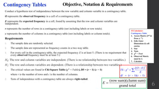 6
Contingency Tables Objective, Notation & Requirements
Conduct a hypothesis test of independence between the row variable and column variable in a contingency table.
O represents the observed frequency in a cell of a contingency table.
E represents the expected frequency in a cell, found by assuming that the row and column variables are
independent.
r represents the number of rows in a contingency table (not including labels or row totals).
c represents the number of columns in a contingency table (not including labels or column totals).
Requirements
1. The sample data are randomly selected.
2. The sample data are represented as frequency counts in a two-way table.
3. For every cell in the contingency table, the expected frequency E is at least 5. (There is no requirement that
every observed frequency must be at least 5.)
H0: The row and column variables are independent. (There is no relationship between two variables.)
H1: The row and column variables are dependent. (There is a relationship between two variables.)
4. The critical values are found in Chi-Square Table ( 𝜒2
− 𝑇𝑎𝑏𝑙𝑒), Df = (r − 1) (c − 1)
where r is the number of rows and c is the number of columns.
2. Tests of independence with a contingency table are always right-tailed.
 
2
2
:
( - 1)( - 1)
O E
TS
E
df r c





(row sum)(clumn sum)
grand total
E 
TI Calculator:
Contingency Table
1. Access Matrix (2nd &
Press 𝒙−𝟏
)
2. Edit, Enter
Dimensions & cell
entries
3. Stat
4. Tests
5. 𝝌 𝟐
− 𝑻𝒆𝒔𝒕
6. Observed Matrix
must be A
7. Calculate
 