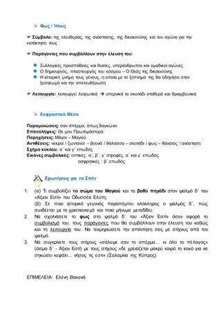 Φως / Ήλιος
 Σύμβολο: της ελευθερίας, της ανάστασης, της δικαιοσύνης και του αγώνα για την
κατάκτηση τους
 Παράγοντες που συμβάλλουν στην έλευση του:
Συλλογικές προσπάθειες και θυσίες, υπεράνθρωποι και ομαδικοί αγώνες
Ο δημιουργός, πλαστουργός του κόσμου – Ο Θεός της δικαιοσύνης
Η ιστορική μνήμη τους γένους, η οποία με το ξύπνημα της θα οδηγήσει στον
ξεσηκωμό και την απελευθέρωση
 Λειτουργία: λειτουργεί λυτρωτικά  υπερνικά το σκοτάδι σταθερά και θριαμβευτικά
Εκφραστικά Μέσα
Παρομοιώσεις: σαν σπέρμα, όπως δαγκώνει
Επαναλήψεις: Θε μου Πρωτομάστορα
Παρηχήσεις: Μάγοι – Μαγιού
Αντιθέσεις: νεκροί / ζωντανοί – βουνά / θάλασσα – σκοτάδι / φως – θάνατος / ανάσταση
Σχήμα κύκλου: α΄ και γ΄ επωδός
Εικόνες συμβολικές: οπτικές: α΄, β΄, γ΄ στροφές, α΄ και γ΄ επωδός
οσφρητικές : β΄ επωδός
Ερωτήσεις για το Σπίτι
1. (α) Τι συμβολίζει το σώμα του Μαγιού και το βαθύ πηγάδι στον ψαλμό δ΄ του
«Άξιον Εστί» του Οδυσσέα Ελύτη;
(β) Σε ποιο ιστορικό γεγονός παραπέμπει ολόκληρος ο ψαλμός δ΄, πώς
συνδέεται με το χριστιανισμό και ποιο μήνυμα μεταδίδει;
2. Να σχολιάσετε το φως στο ψαλμό δ΄ του «Άξιον Εστί» όσον αφορά το
συμβολισμό του, τους παράγοντες που θα συμβάλλουν στην έλευση του καθώς
και τη λειτουργία του. Να τεκμηριώσετε την απάντηση σας με στίχους από τον
ψαλμό.
3. Να συγκρίνετε τους στίχους «σάλεψε σαν το σπέρμα… κι όλο το πέλαγος»
(άσμα δ΄ - Άξιον Εστί) με τους στίχους «δε χρειάζεται μακρύ καιρό το κακό για να
σηκώσει κεφάλι… νήσος τις εστι» (Σαλαμίνα της Κύπρος)
ΕΠΙΜΕΛΕΙΑ: Ελένη Βακανά
 