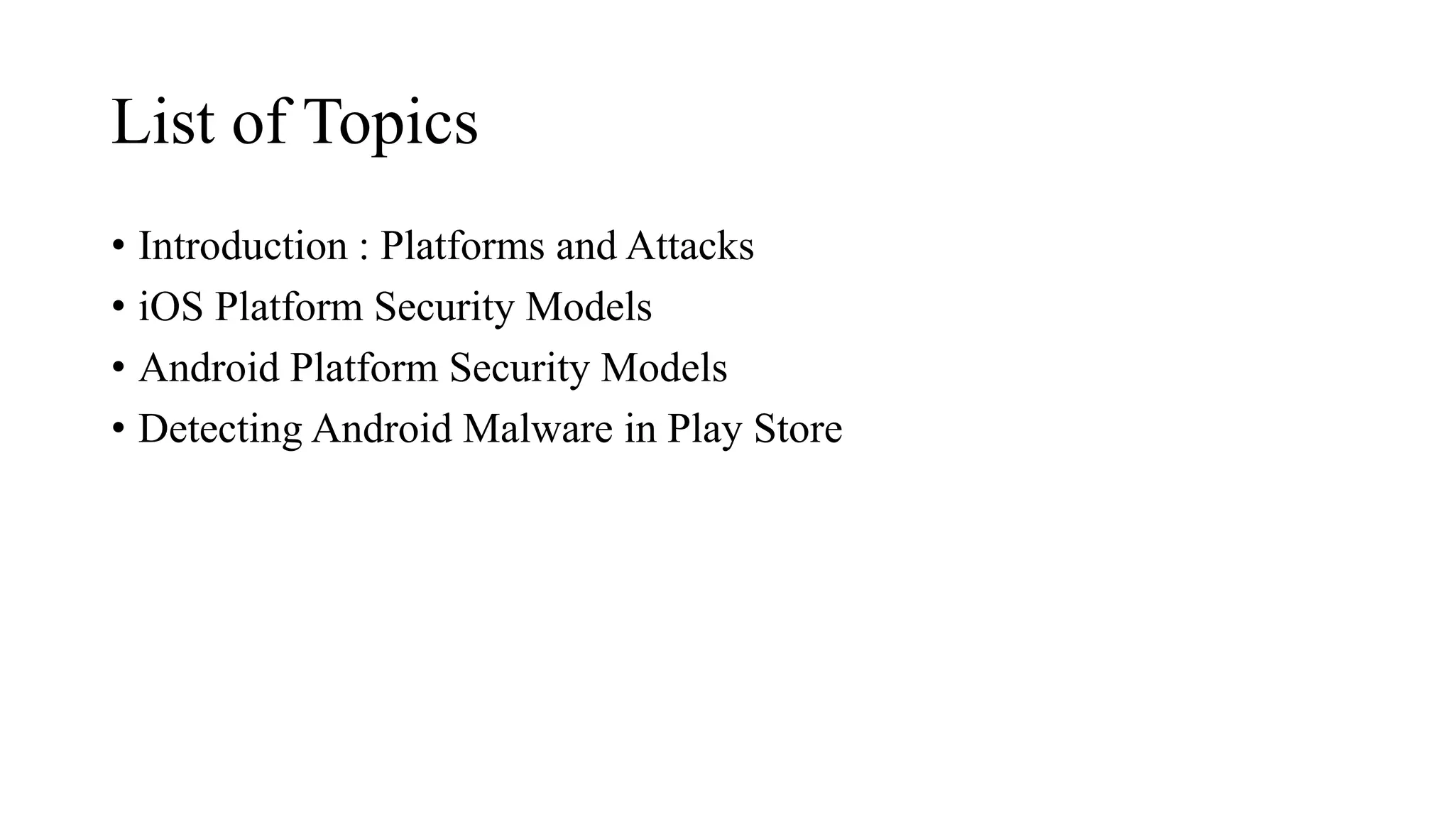 List of Topics
• Introduction : Platforms and Attacks
• iOS Platform Security Models
• Android Platform Security Models
• Detecting Android Malware in Play Store
 