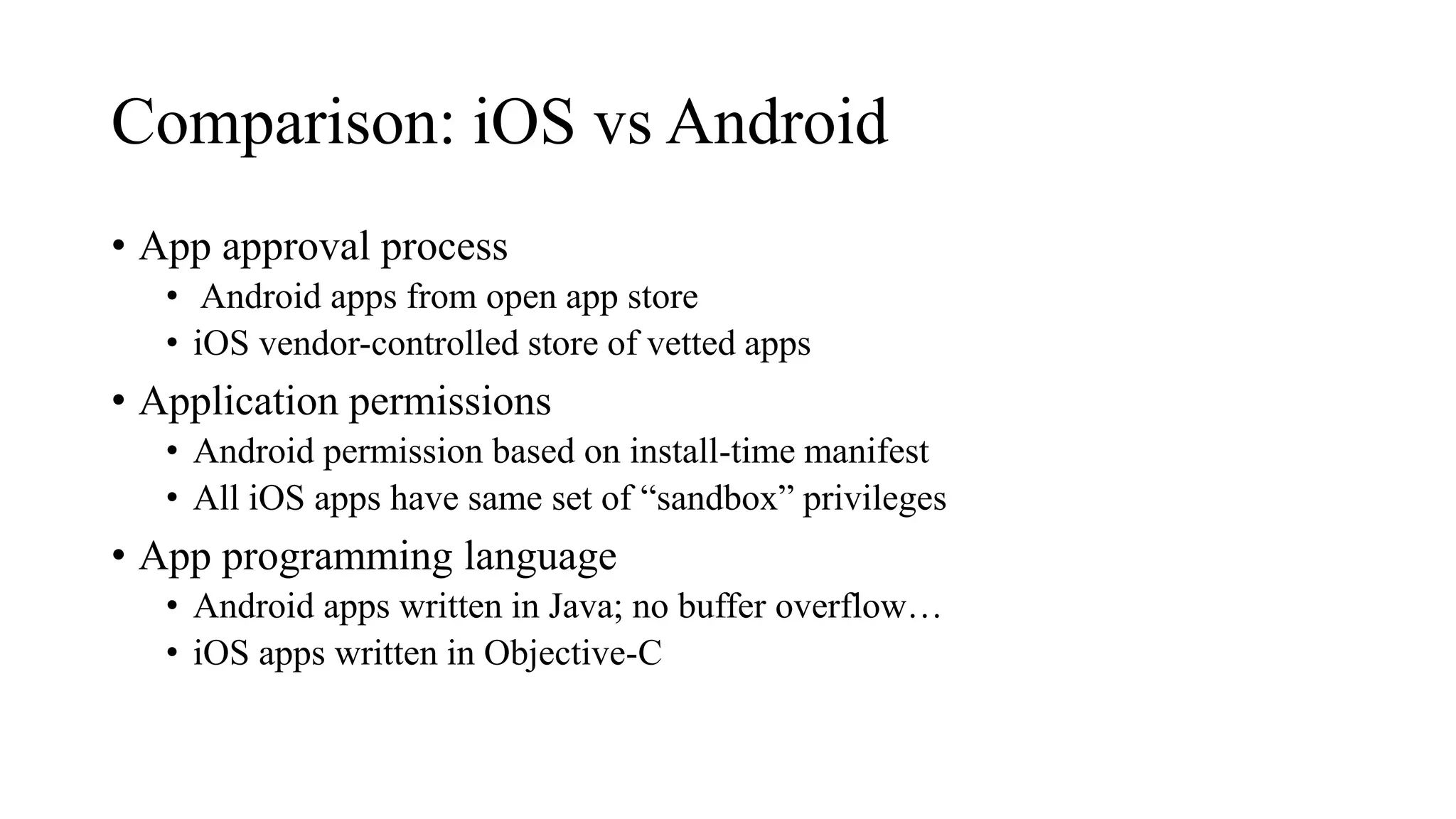 Comparison: iOS vs Android
• App approval process
• Android apps from open app store
• iOS vendor-controlled store of vetted apps
• Application permissions
• Android permission based on install-time manifest
• All iOS apps have same set of “sandbox” privileges
• App programming language
• Android apps written in Java; no buffer overflow…
• iOS apps written in Objective-C
 